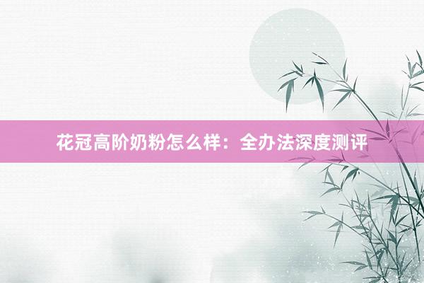 花冠高阶奶粉怎么样：全办法深度测评