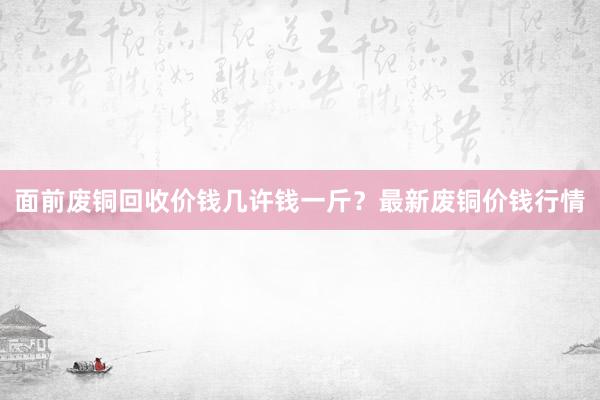 面前废铜回收价钱几许钱一斤？最新废铜价钱行情