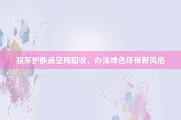 股东护肤品空瓶回收，办法绿色环保新风俗